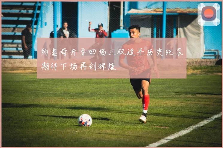 约基奇开季四场三双追平历史纪录期待下场再创辉煌
