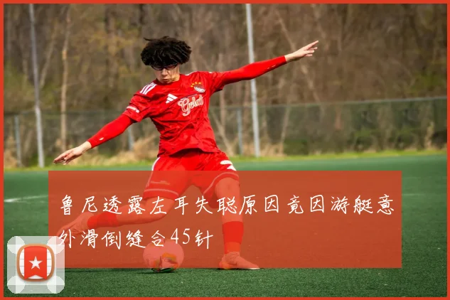 鲁尼透露左耳失聪原因竟因游艇意外滑倒缝合45针