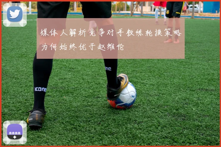 媒体人解析竞争对手教练轮换策略为何始终优于赵维伦