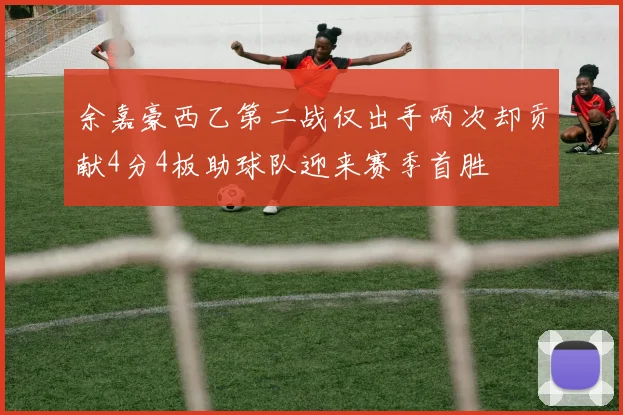 余嘉豪西乙第二战仅出手两次却贡献4分4板助球队迎来赛季首胜