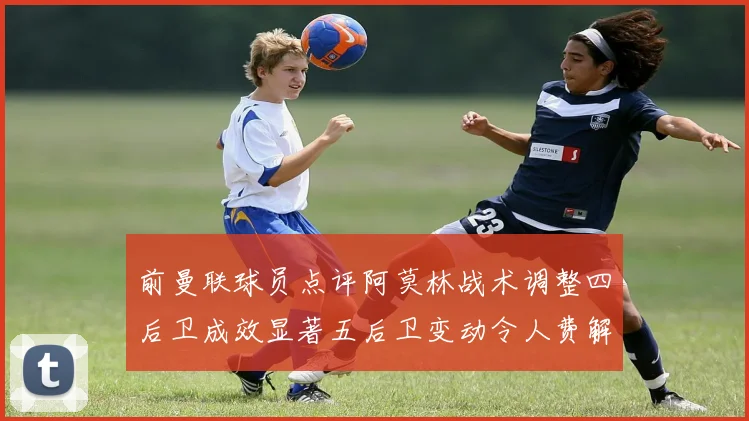 前曼联球员点评阿莫林战术调整四后卫成效显著五后卫变动令人费解