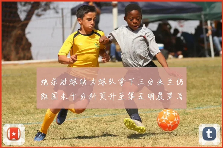 绝杀进球助力球队拿下三分米兰仍距国米十分科莫升至第五明晨罗马对决尤文