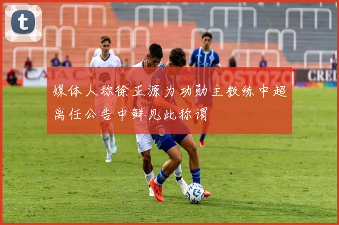 媒体人称徐正源为功勋主教练中超离任公告中鲜见此称谓