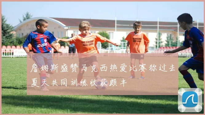 詹姆斯盛赞马克西热爱比赛称过去夏天共同训练收获颇丰