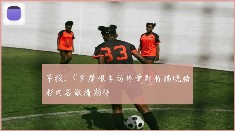 早报：C罗摩根专访终章即将揭晓精彩内容敬请期待