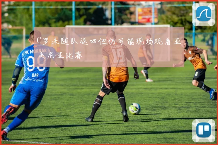 C罗未随队返回但仍可能现场观看亚美尼亚比赛