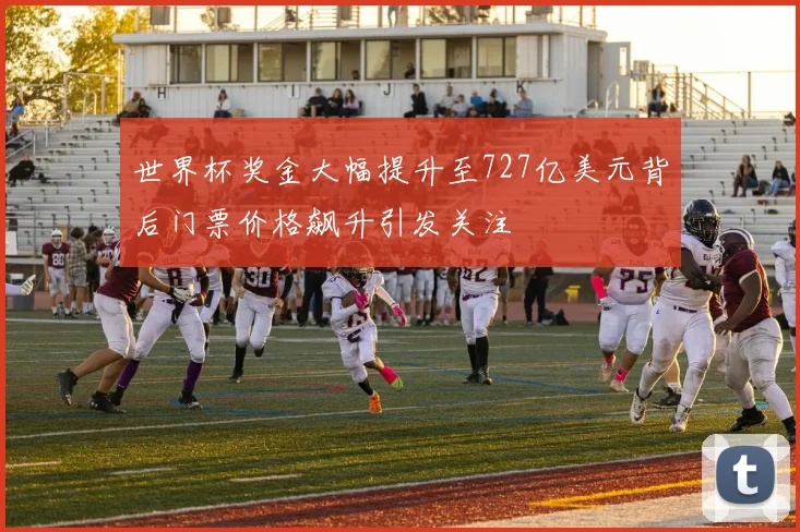 世界杯奖金大幅提升至727亿美元背后门票价格飙升引发关注