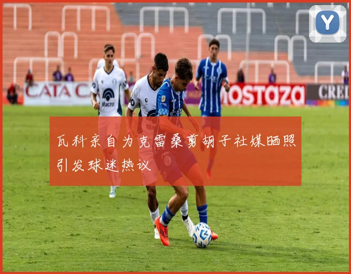 瓦科亲自为克雷桑剪胡子社媒晒照引发球迷热议