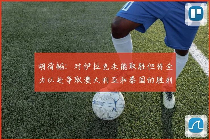 胡荷韬：对伊拉克未能取胜但将全力以赴争取澳大利亚和泰国的胜利