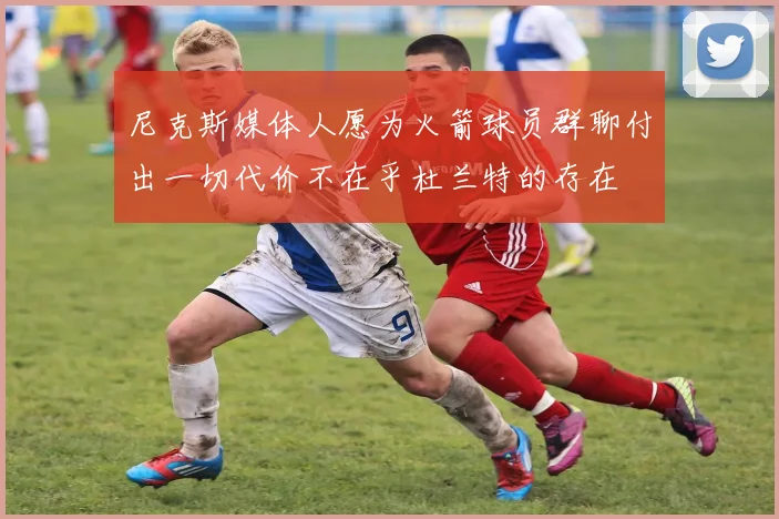 尼克斯媒体人愿为火箭球员群聊付出一切代价不在乎杜兰特的存在