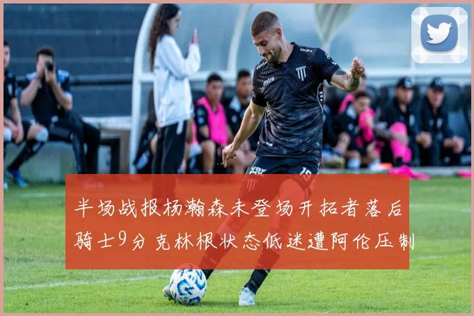 半场战报杨瀚森未登场开拓者落后骑士9分克林根状态低迷遭阿伦压制